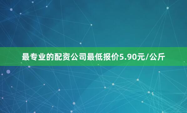 最专业的配资公司最低报价5.90元/公斤