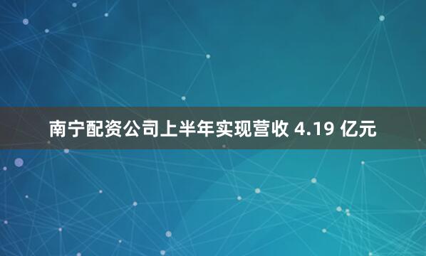南宁配资公司上半年实现营收 4.19 亿元