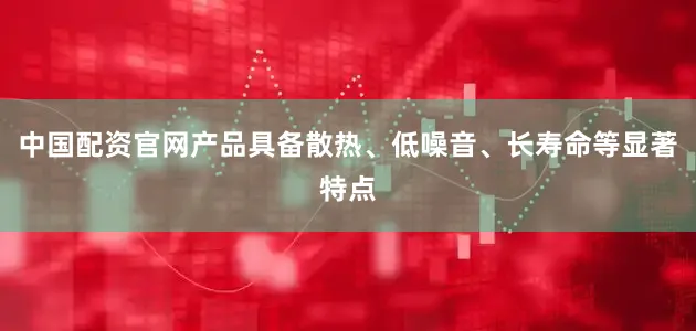 中国配资官网产品具备散热、低噪音、长寿命等显著特点