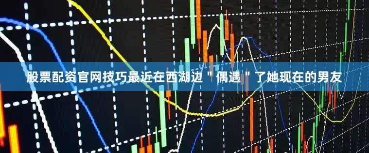 股票配资官网技巧最近在西湖边＂偶遇＂了她现在的男友