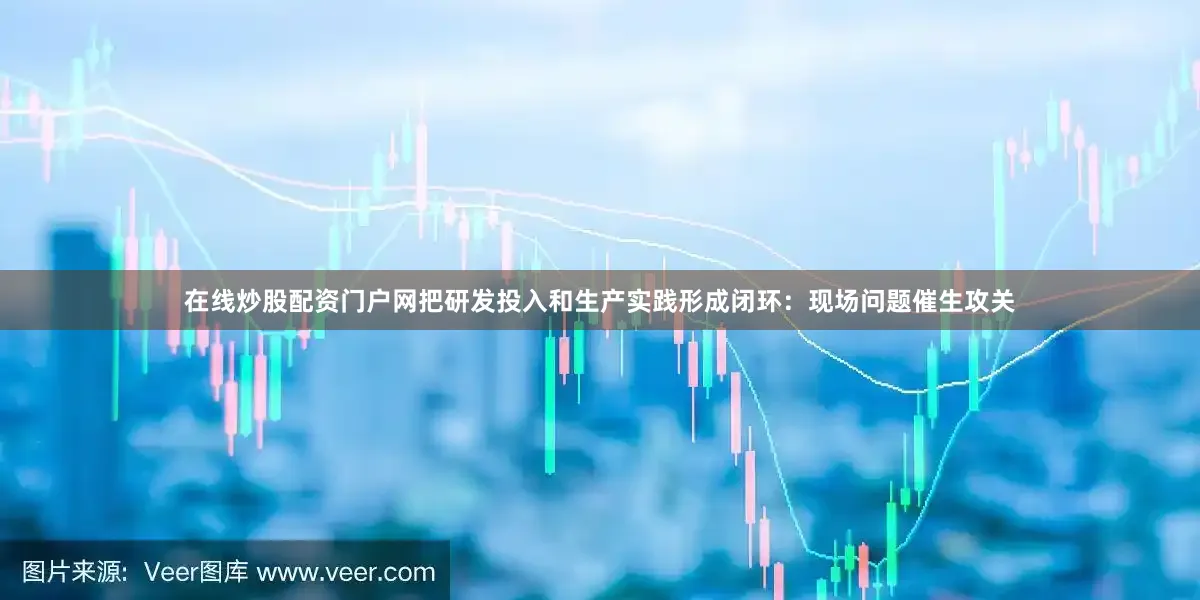 在线炒股配资门户网把研发投入和生产实践形成闭环：现场问题催生攻关