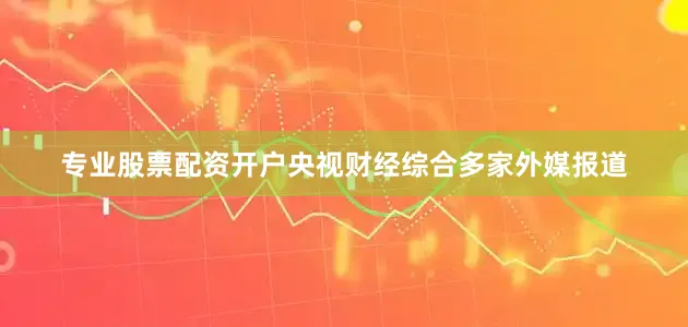 专业股票配资开户央视财经综合多家外媒报道