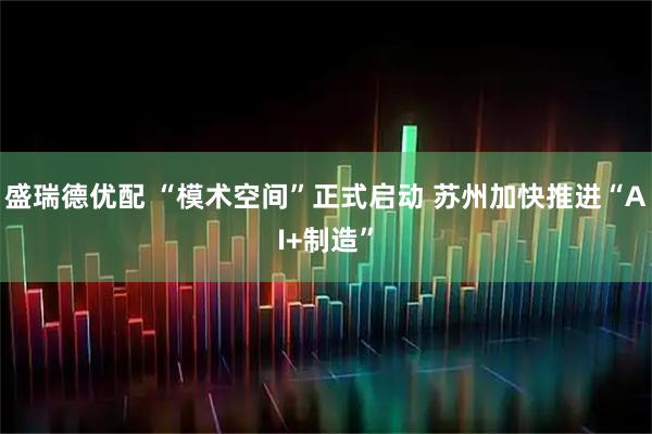 盛瑞德优配 “模术空间”正式启动 苏州加快推进“AI+制造”