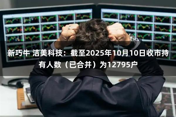 新巧牛 洁美科技：截至2025年10月10日收市持有人数（已合并）为12795户