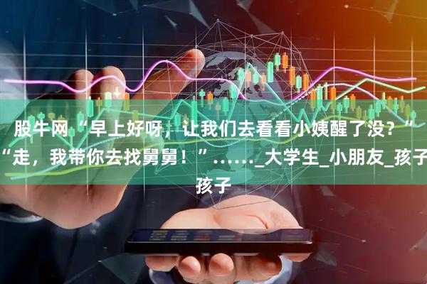 股牛网 “早上好呀,让我们去看看小姨醒了没?”“走,我带你去找舅舅!”……_大学生_小朋友_孩子