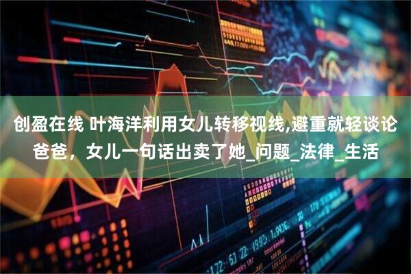 创盈在线 叶海洋利用女儿转移视线,避重就轻谈论爸爸,女儿一句话出卖了她_问题_法律_生活