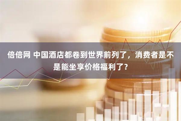 倍倍网 中国酒店都卷到世界前列了,消费者是不是能坐享价格福利了?
