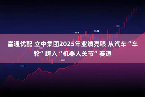 富通优配 立中集团2025年业绩亮眼 从汽车“车轮”跨入“机器人关节”赛道