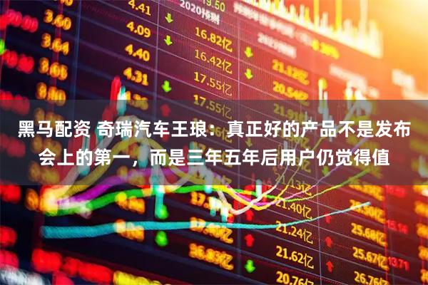 黑马配资 奇瑞汽车王琅:真正好的产品不是发布会上的第一,而是三年五年后用户仍觉得值