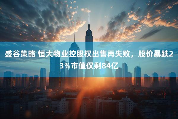 盛谷策略 恒大物业控股权出售再失败,股价暴跌23%市值仅剩84亿