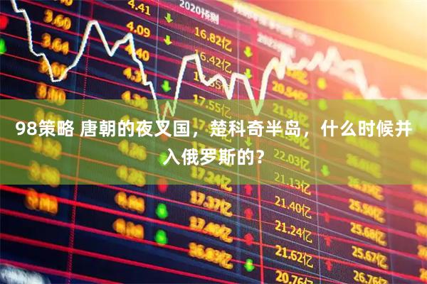 98策略 唐朝的夜叉国，楚科奇半岛，什么时候并入俄罗斯的？