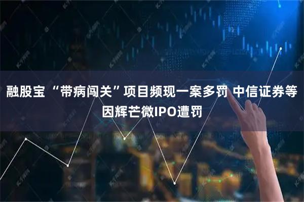 融股宝 “带病闯关”项目频现一案多罚 中信证券等因辉芒微IPO遭罚