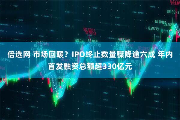 倍选网 市场回暖？IPO终止数量骤降逾六成 年内首发融资总额超330亿元